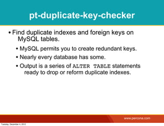 pt-duplicate-key-checker
       • Find duplicate indexes and foreign keys on
                MySQL tables.
              • MySQL permits you to create redundant keys.
              • Nearly every database has some.
              • Output is a series of ALTER TABLE statements
                       ready to drop or reform duplicate indexes.




                                                              www.percona.com
Tuesday, December 4, 2012
 