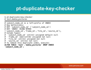 pt-duplicate-key-checker
       $ pt-duplicate-key-checker
       # tezt.media_pictures
       #############################################################
       # subject_node_id is a left-prefix of INDEX
       # Key definitions:
       # KEY `subject_node_id` (`subject_node_id`)
       # KEY `INDEX` USING BTREE
       (`subject_node_id`,`frame_id`,`file_id`,`source_id`),
       # Column types:
       #! `subject_node_id` int(11) unsigned default null
       #! `frame_id` smallint(6) unsigned not null
       #! `file_id` int(11) unsigned not null
       #! `source_id` int(11) not null
       # To remove this duplicate index, execute:
       ALTER TABLE `tezt`.`media_pictures` DROP INDEX
       `subject_node_id`;




                                                                   www.percona.com
Tuesday, December 4, 2012
 