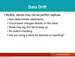 Data Drift
       • MySQL slaves may not be perfect replicas.
              • Non-deterministic statements.
              • Out-of-band changes directly on the slave.
              • Slave may lag and fail to keep up.
              • No built-in checking.
              • Are you using a slave for backups or reporting?




                                                        www.percona.com
Tuesday, December 4, 2012
 