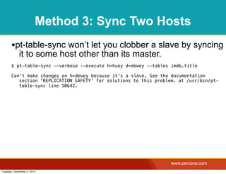 Method 3: Sync Two Hosts
       •pt-table-sync won’t let you clobber a slave by syncing
            it to some host other than its master.
       $ pt-table-sync --verbose --execute h=huey d=dewey --tables imdb.title

       Can't make changes on h=dewey because it's a slave. See the documentation
          section 'REPLICATION SAFETY' for solutions to this problem. at /usr/bin/pt-
          table-sync line 10642.




                                                                   www.percona.com
Tuesday, December 4, 2012
 