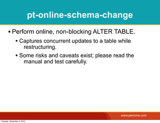 pt-online-schema-change
       • Perform online, non-blocking ALTER TABLE.
              • Captures concurrent updates to a table while
                 restructuring.
              • Some risks and caveats exist; please read the
                 manual and test carefully.




                                                        www.percona.com
Tuesday, December 4, 2012
 