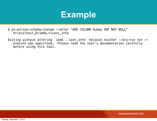 Example
       $ pt-online-schema-change --alter "ADD COLUMN Dummy INT NOT NULL"
          h=localhost,D=imdb,t=cast_info

       Exiting without altering `imdb`.`cast_info` because neither --dry-run nor --
          execute was specified. Please read the tool's documentation carefully
          before using this tool.




                                                                   www.percona.com
Tuesday, December 4, 2012
 