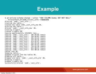 Example
       $ pt-online-schema-change --alter "ADD COLUMN Dummy INT NOT NULL"
          h=localhost,D=imdb,t=cast_info --execute
       Altering `imdb`.`cast_info`...
       Creating new table...
       Created new table imdb._cast_info_new OK.
       Altering new table...
       Altered `imdb`.`_cast_info_new` OK.
       Creating triggers...
       Created triggers OK.
       Copying approximately 22545051 rows...
       Copying `imdb`.`cast_info`: 10% 04:05 remain
       Copying `imdb`.`cast_info`: 19% 04:07 remain
       Copying `imdb`.`cast_info`: 28% 03:44 remain
       Copying `imdb`.`cast_info`: 37% 03:16 remain
       Copying `imdb`.`cast_info`: 47% 02:47 remain
       Copying `imdb`.`cast_info`: 56% 02:18 remain
       Copying `imdb`.`cast_info`: 64% 01:53 remain
       Copying `imdb`.`cast_info`: 73% 01:28 remain
       Copying `imdb`.`cast_info`: 82% 00:55 remain
       Copying `imdb`.`cast_info`: 91% 00:26 remain
       Copied rows OK.
       Swapping tables...
       Swapped original and new tables OK.
       Dropping old table...
       Dropped old table `imdb`.`_cast_info_old` OK.
       Dropping triggers...
       Dropped triggers OK.
       Successfully altered `imdb`.`cast_info`.



                                                                           www.percona.com
Tuesday, December 4, 2012
 