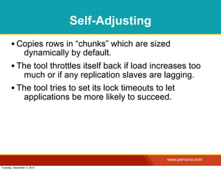 Self-Adjusting
       • Copies rows in “chunks” which are sized
                dynamically by default.
       • The tool throttles itself back if load increases too
          much or if any replication slaves are lagging.
       • The tool tries to set its lock timeouts to let
          applications be more likely to succeed.




                                                   www.percona.com
Tuesday, December 4, 2012
 