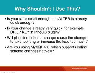 Why Shouldn’t I Use This?
       • Is your table small enough that ALTER is already
                quick enough?
       • Is your change already very quick, for example
           DROP KEY in InnoDB plugin?
       • Will pt-online-schema-change cause the change
           to take too long or increase the load too much?
       • Are you using MySQL 5.6, which supports online
           schema changes natively?



                                                www.percona.com
Tuesday, December 4, 2012
 
