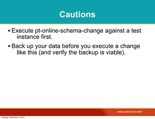 Cautions
       • Execute pt-online-schema-change against a test
                instance first.
       • Back up your data before you execute a change
                like this (and verify the backup is viable).




                                                        www.percona.com
Tuesday, December 4, 2012
 