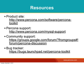 Resources
       • Product site:
                http://www.percona.com/software/percona-
                toolkit
       • Percona support:
          http://www.percona.com/mysql-support
       • Community support:
          https://groups.google.com/forum/?fromgroups#!
          forum/percona-discussion
       • Bug tracker:
          https://bugs.launchpad.net/percona-toolkit

                                                  www.percona.com
Tuesday, December 4, 2012
 