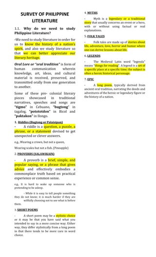 SURVEY OF PHILIPPINE
LITERATURE
1.1. Why do we need to study
Philippine Literature?
-We need to study literature in order for
us to know the history of a nation’s
spirit, and also we study literature so
that we can better appreciate our
literary heritage.
Oral Lore or “oral tradition” is form of
human communication wherein
knowledge, art, ideas, and cultural
material is received, preserved, and
transmitted orally from one generation
to another.
Some of these pre- colonial literary
pieces showcased in traditional
narratives, speeches and songs are
“tigmo” in Cebuano, “bugtong” in
tagalog, “potototdon” in Bicol and
“paktakon” in Ilongo.
1. Riddles (Bugtong or Palaisipan)
- A riddle is a question, a puzzle, a
phrase, or a statement devised to get
unexpected or clever answers.
e.g., Wearing a crown, but not a queen,
Wearing scales but not a fish. (Pineapple)
2. PROVERBS (SALAWIKAIN)
- A proverb is a brief, simple, and
popular saying, or a phrase that gives
advice and effectively embodies a
commonplace truth based on practical
experience or common sense.
e.g., It is hard to wake up someone who is
pretending to be asleep.
- While it is easy to tell people something
they do not know; it is much harder if they are
willfully choosing not to see what is before
them.
3. SHORT POEMS
- A short poem may be a stylistic choice
or it may be that you have said what you
intended to say in a more concise way. Either
way, they differ stylistically from a long poem
in that there tends to be more care in word
choice.
4. MYTHS
- Myth is a legendary or a traditional
story that usually concerns an event or a hero,
with or without using factual or real
explanations.
5. FOLK TALES
- Folk tales are made up of stories about
life, adventure, love, horror and humor where
one can derive lessons about life.
6. LEGENDS
- The Medieval Latin word “legenda”
means “things for reading”. A legend is a set of
a specific place at a specific time; the subject is
often a heroic historical personage.
7. EPIC
- A long poem, typically derived from
ancient oral tradition, narrating the deeds and
adventures of the heroic or legendary figure or
the history of a nation.
 