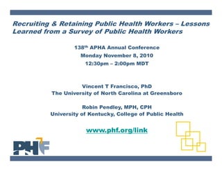 Recruiting & Retaining Public Health Workers – Lessons
Learned from a Survey of Public Health Workers

                  138th APHA Annual Conference
                    Monday November 8, 2010
                      12:30pm – 2:00pm MDT



                    Vincent T Francisco, PhD
          The University of North Carolina at Greensboro

                      Robin Pendley, MPH, CPH
          University of Kentucky, College of Public Health


                      www.phf.org/link
 
