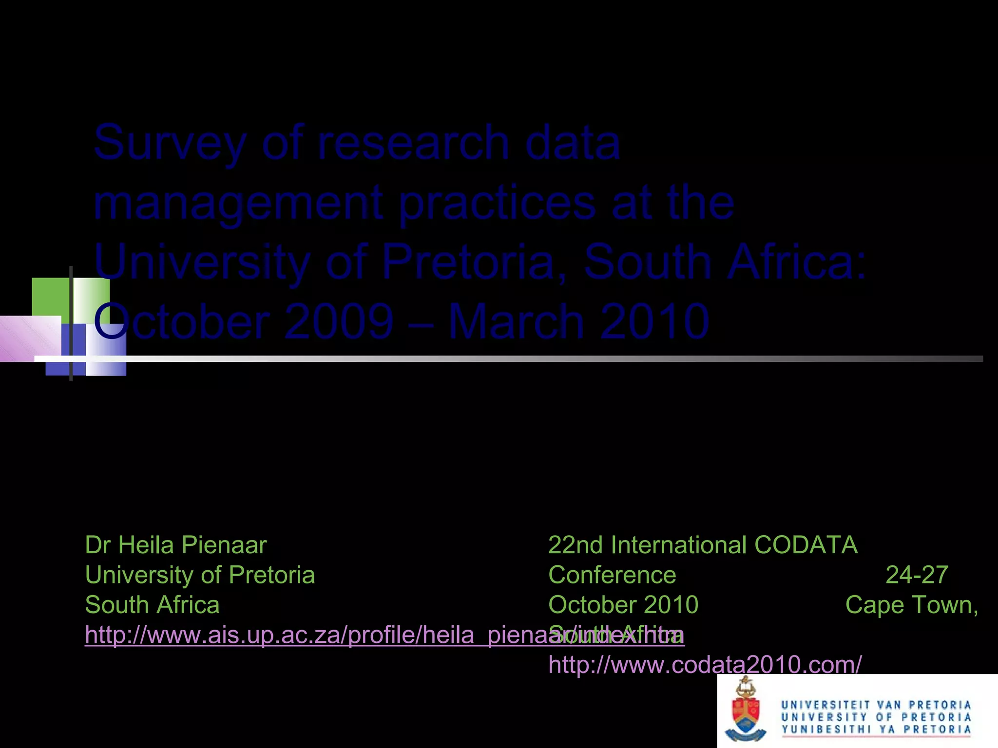 Survey of research data
management practices at the
University of Pretoria, South Africa:
October 2009 – March 2010
Undertaken by the Department of Library Services in
order to improve research practices at the University
22nd International CODATA
Conference 24-27
October 2010 Cape Town,
South Africa
http://www.codata2010.com/
Dr Heila Pienaar
University of Pretoria
South Africa
http://www.ais.up.ac.za/profile/heila_pienaar/index.htm
 