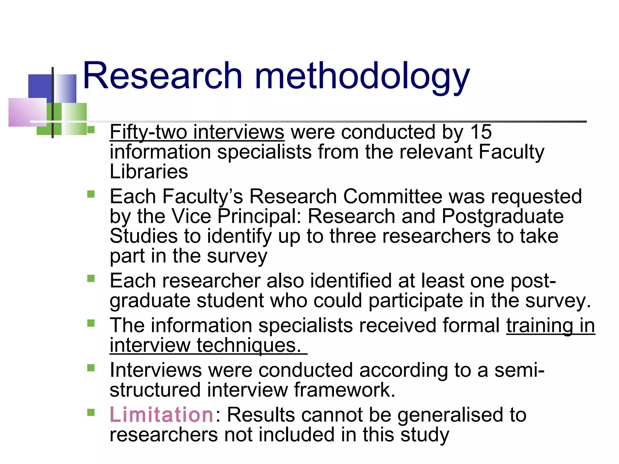 Research methodology
 Fifty-two interviews were conducted by 15
information specialists from the relevant Faculty
Libraries
 Each Faculty’s Research Committee was requested
by the Vice Principal: Research and Postgraduate
Studies to identify up to three researchers to take
part in the survey
 Each researcher also identified at least one post-
graduate student who could participate in the survey.
 The information specialists received formal training in
interview techniques.
 Interviews were conducted according to a semi-
structured interview framework.
 Limitation: Results cannot be generalised to
researchers not included in this study
 