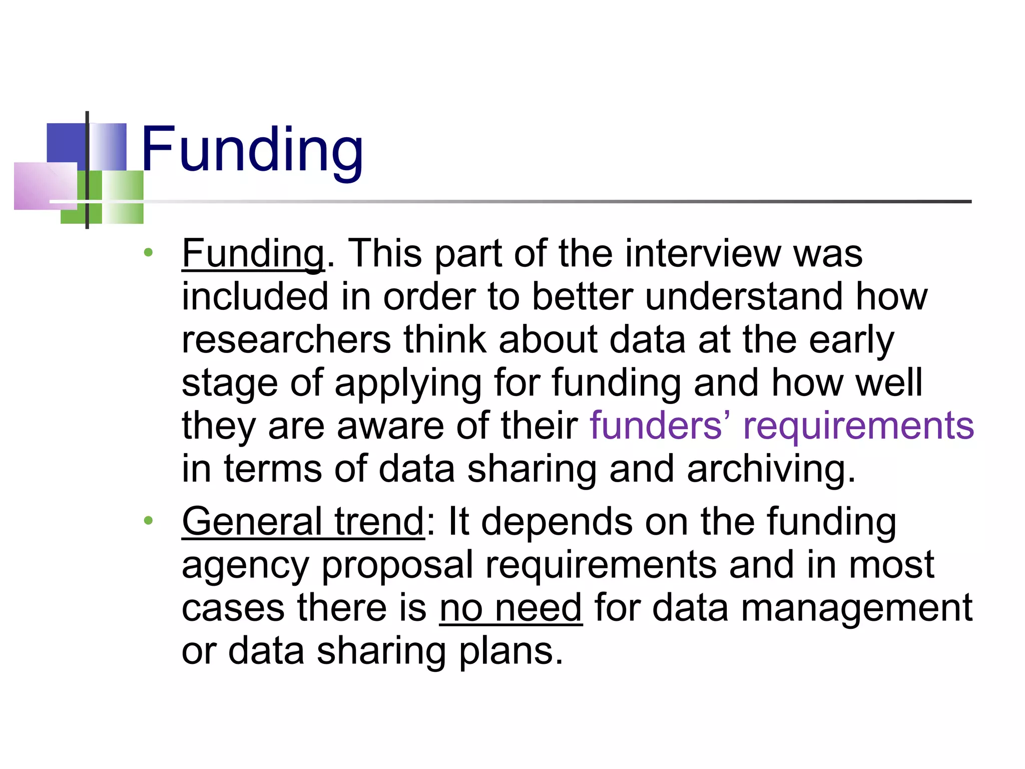 Funding
• Funding. This part of the interview was
included in order to better understand how
researchers think about data at the early
stage of applying for funding and how well
they are aware of their funders’ requirements
in terms of data sharing and archiving.
• General trend: It depends on the funding
agency proposal requirements and in most
cases there is no need for data management
or data sharing plans.
 
