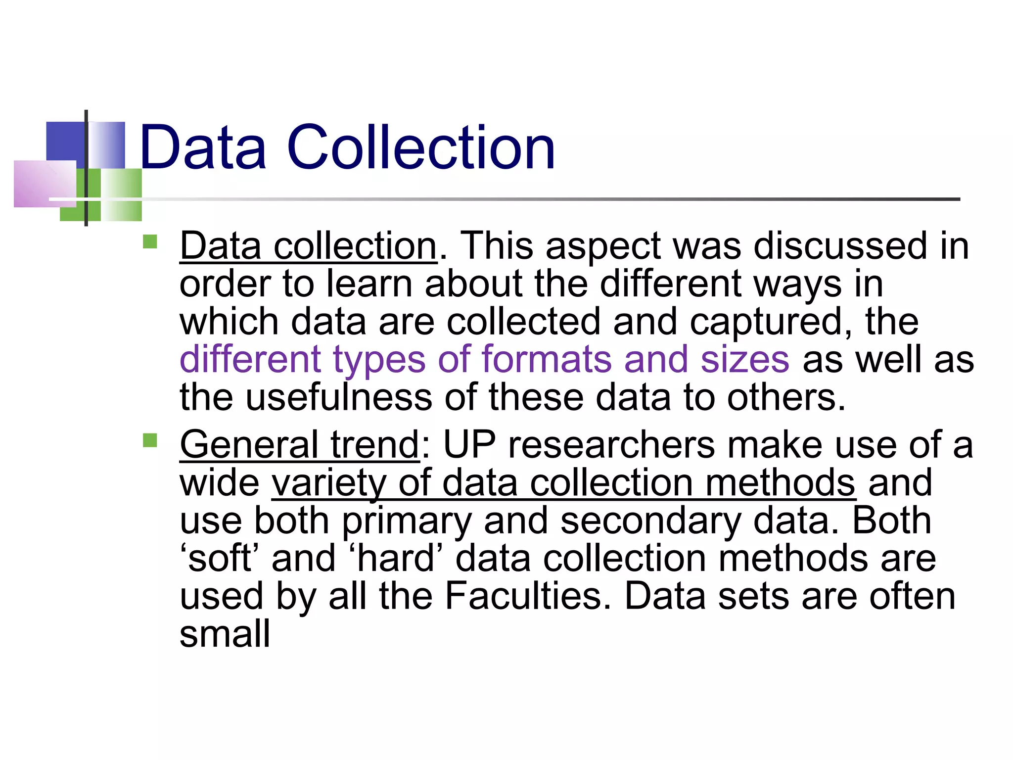 Data Collection
 Data collection. This aspect was discussed in
order to learn about the different ways in
which data are collected and captured, the
different types of formats and sizes as well as
the usefulness of these data to others.
 General trend: UP researchers make use of a
wide variety of data collection methods and
use both primary and secondary data. Both
‘soft’ and ‘hard’ data collection methods are
used by all the Faculties. Data sets are often
small
 