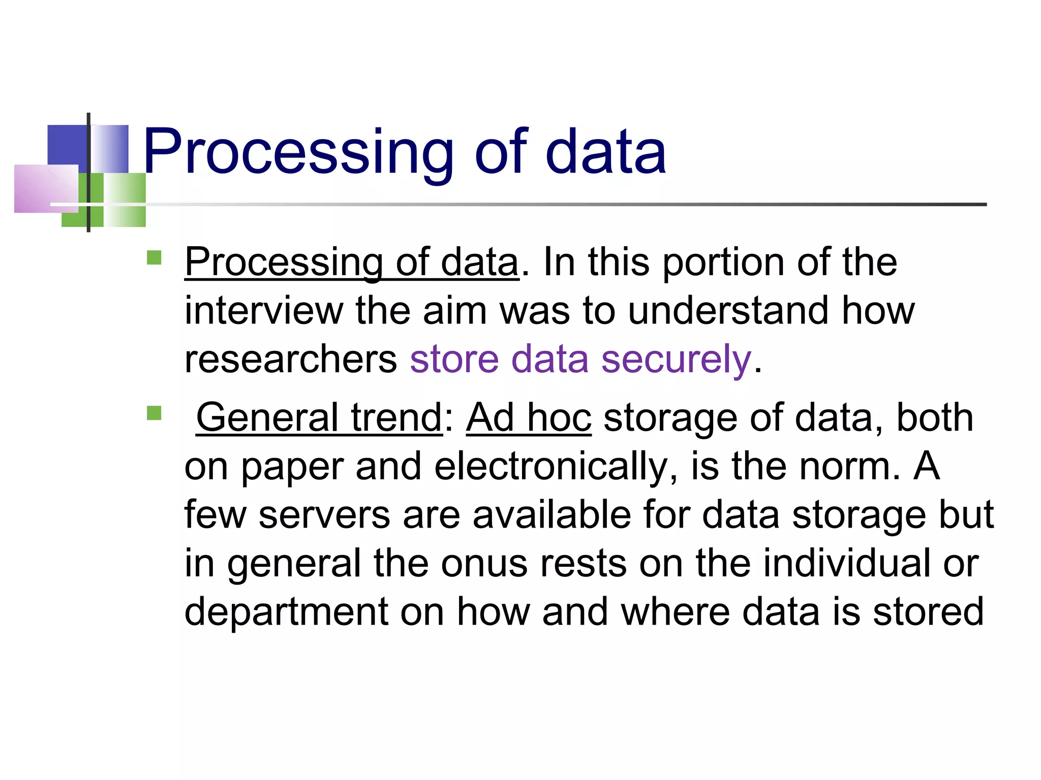 Processing of data
 Processing of data. In this portion of the
interview the aim was to understand how
researchers store data securely.
 General trend: Ad hoc storage of data, both
on paper and electronically, is the norm. A
few servers are available for data storage but
in general the onus rests on the individual or
department on how and where data is stored
 