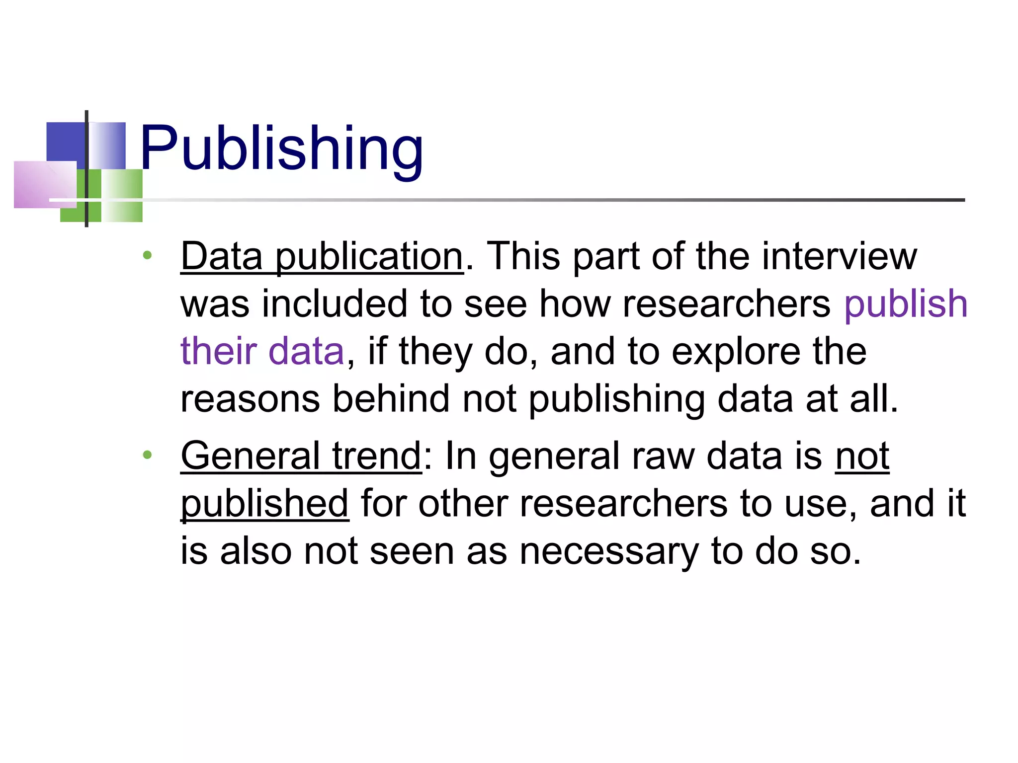 Publishing
• Data publication. This part of the interview
was included to see how researchers publish
their data, if they do, and to explore the
reasons behind not publishing data at all.
• General trend: In general raw data is not
published for other researchers to use, and it
is also not seen as necessary to do so.
 