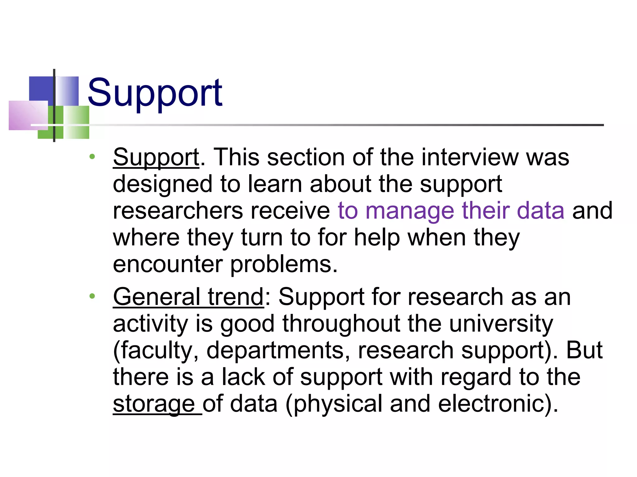 Support
• Support. This section of the interview was
designed to learn about the support
researchers receive to manage their data and
where they turn to for help when they
encounter problems.
• General trend: Support for research as an
activity is good throughout the university
(faculty, departments, research support). But
there is a lack of support with regard to the
storage of data (physical and electronic).
 