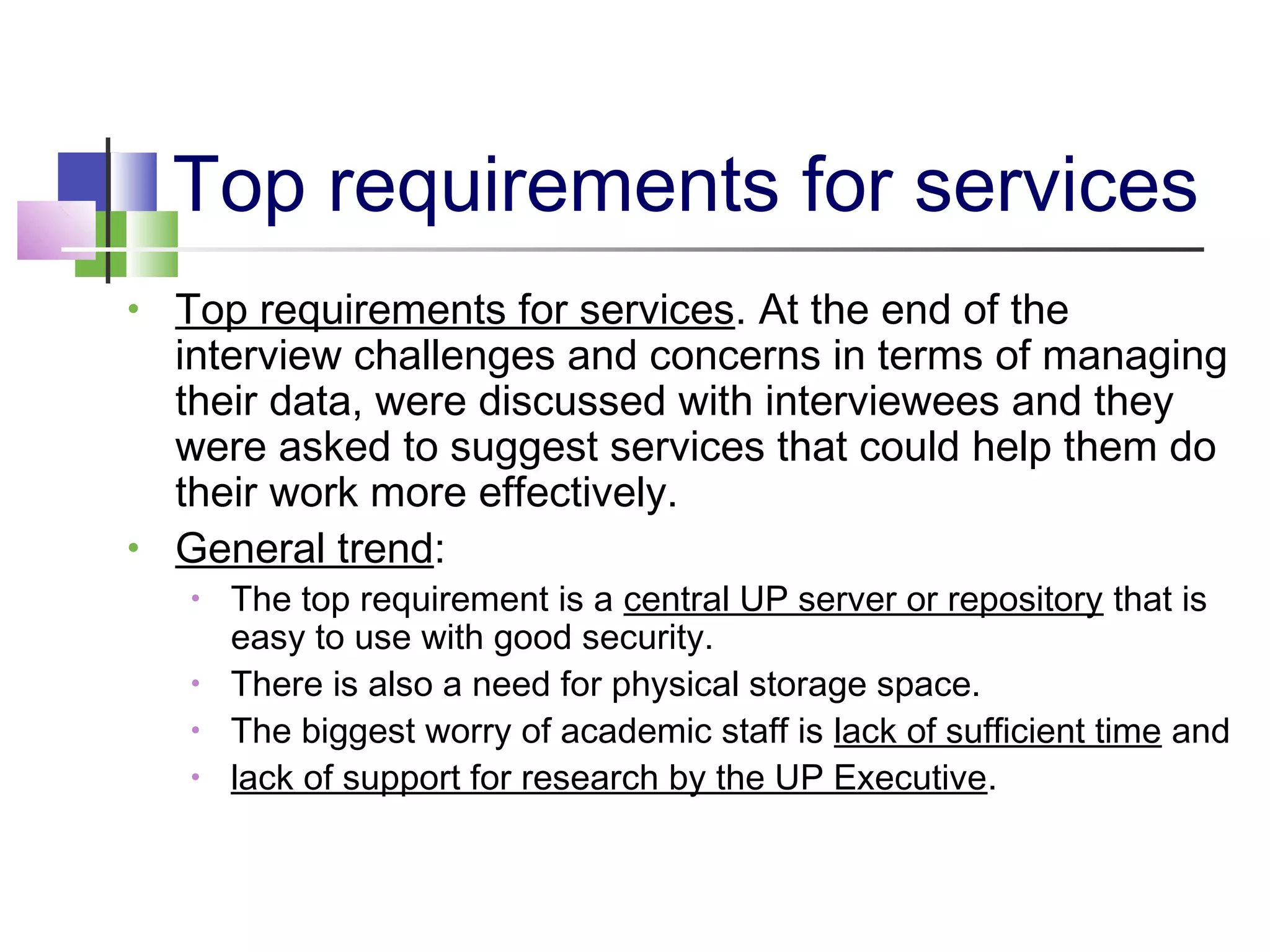 Top requirements for services
• Top requirements for services. At the end of the
interview challenges and concerns in terms of managing
their data, were discussed with interviewees and they
were asked to suggest services that could help them do
their work more effectively.
• General trend:
• The top requirement is a central UP server or repository that is
easy to use with good security.
• There is also a need for physical storage space.
• The biggest worry of academic staff is lack of sufficient time and
• lack of support for research by the UP Executive.
 