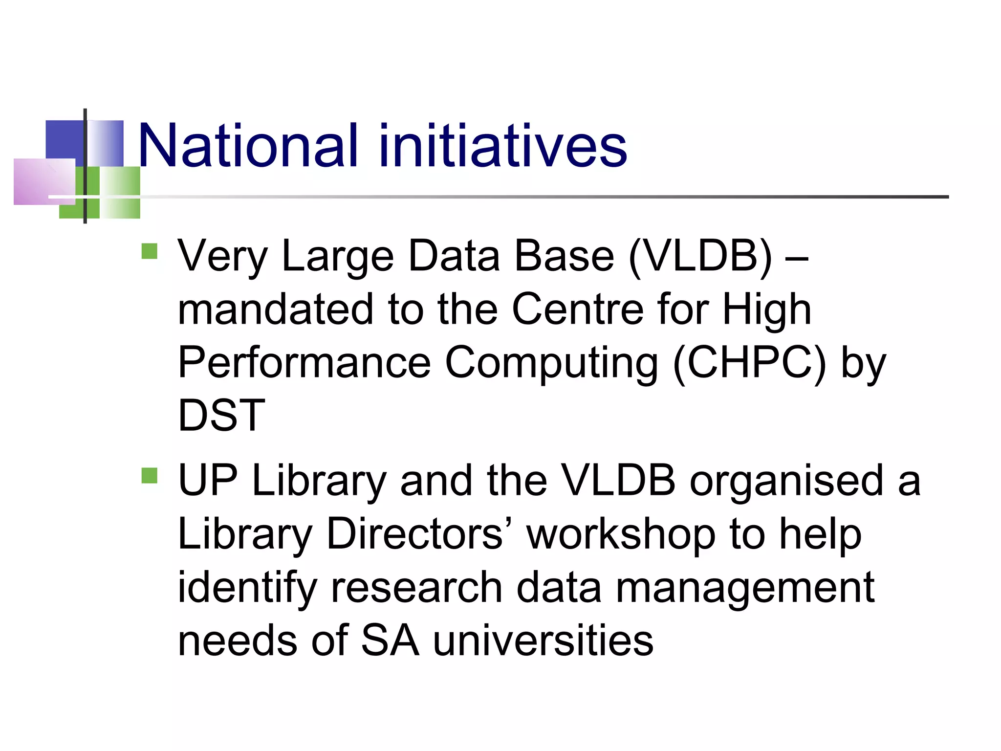 National initiatives
 Very Large Data Base (VLDB) –
mandated to the Centre for High
Performance Computing (CHPC) by
DST
 UP Library and the VLDB organised a
Library Directors’ workshop to help
identify research data management
needs of SA universities
 