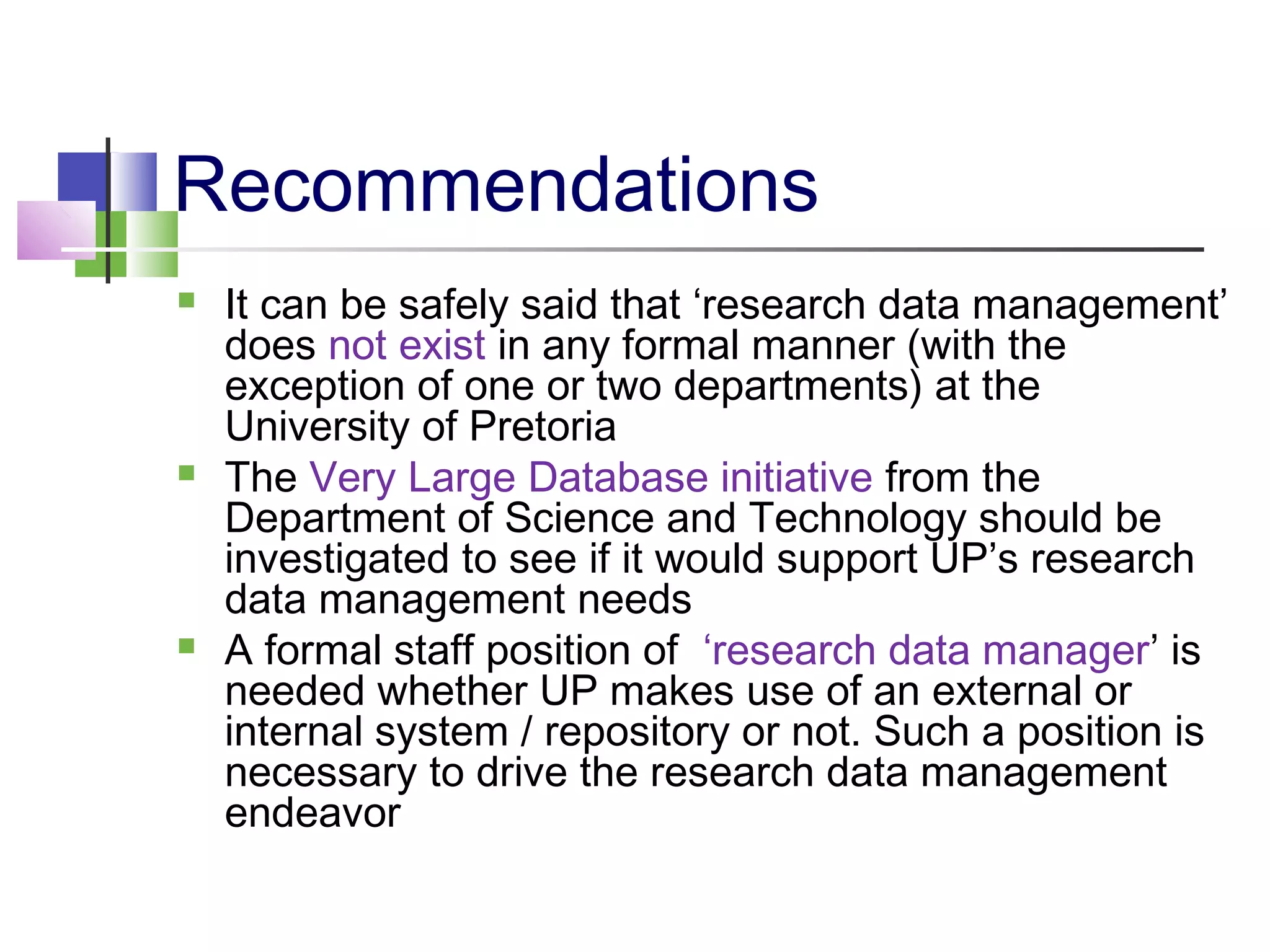 Recommendations
 It can be safely said that ‘research data management’
does not exist in any formal manner (with the
exception of one or two departments) at the
University of Pretoria
 The Very Large Database initiative from the
Department of Science and Technology should be
investigated to see if it would support UP’s research
data management needs
 A formal staff position of ‘research data manager’ is
needed whether UP makes use of an external or
internal system / repository or not. Such a position is
necessary to drive the research data management
endeavor
 