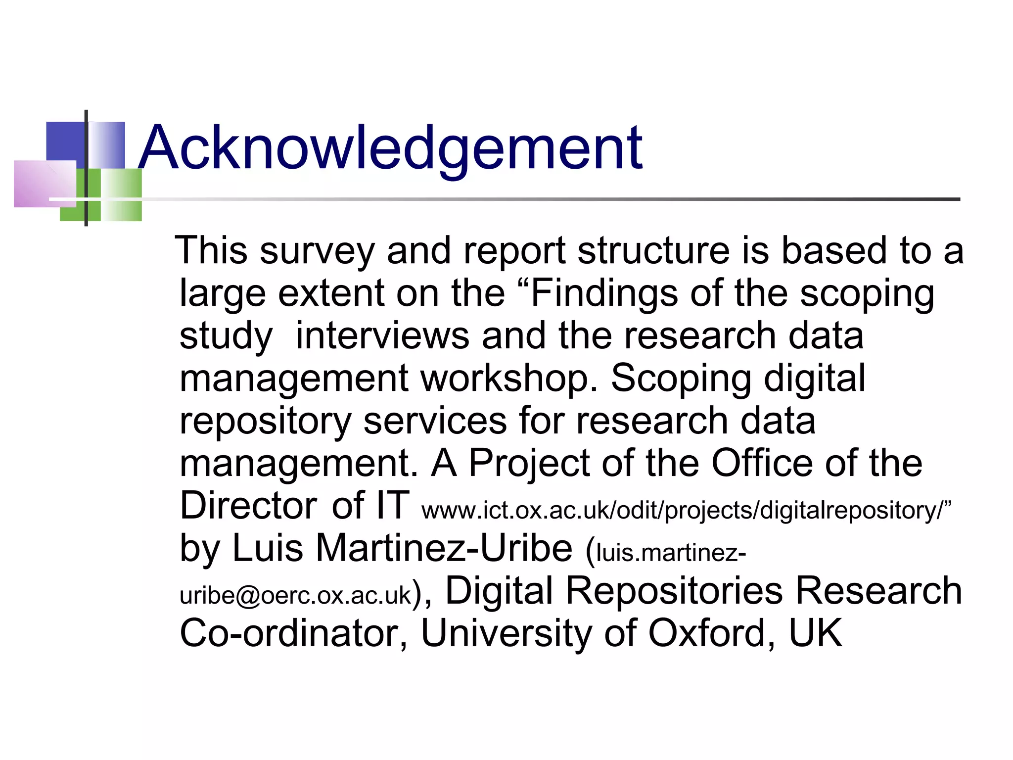 Acknowledgement
This survey and report structure is based to a
large extent on the “Findings of the scoping
study interviews and the research data
management workshop. Scoping digital
repository services for research data
management. A Project of the Office of the
Director of IT www.ict.ox.ac.uk/odit/projects/digitalrepository/”
by Luis Martinez-Uribe (luis.martinez-
uribe@oerc.ox.ac.uk), Digital Repositories Research
Co-ordinator, University of Oxford, UK
 