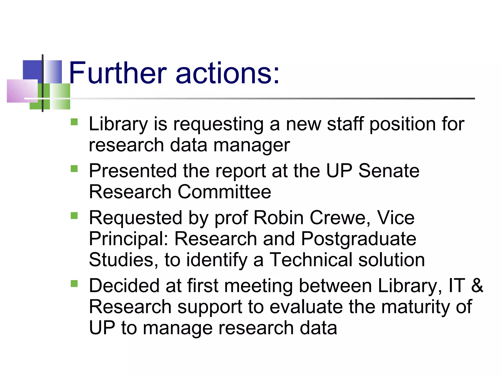 Further actions:
 Library is requesting a new staff position for
research data manager
 Presented the report at the UP Senate
Research Committee
 Requested by prof Robin Crewe, Vice
Principal: Research and Postgraduate
Studies, to identify a Technical solution
 Decided at first meeting between Library, IT &
Research support to evaluate the maturity of
UP to manage research data
 