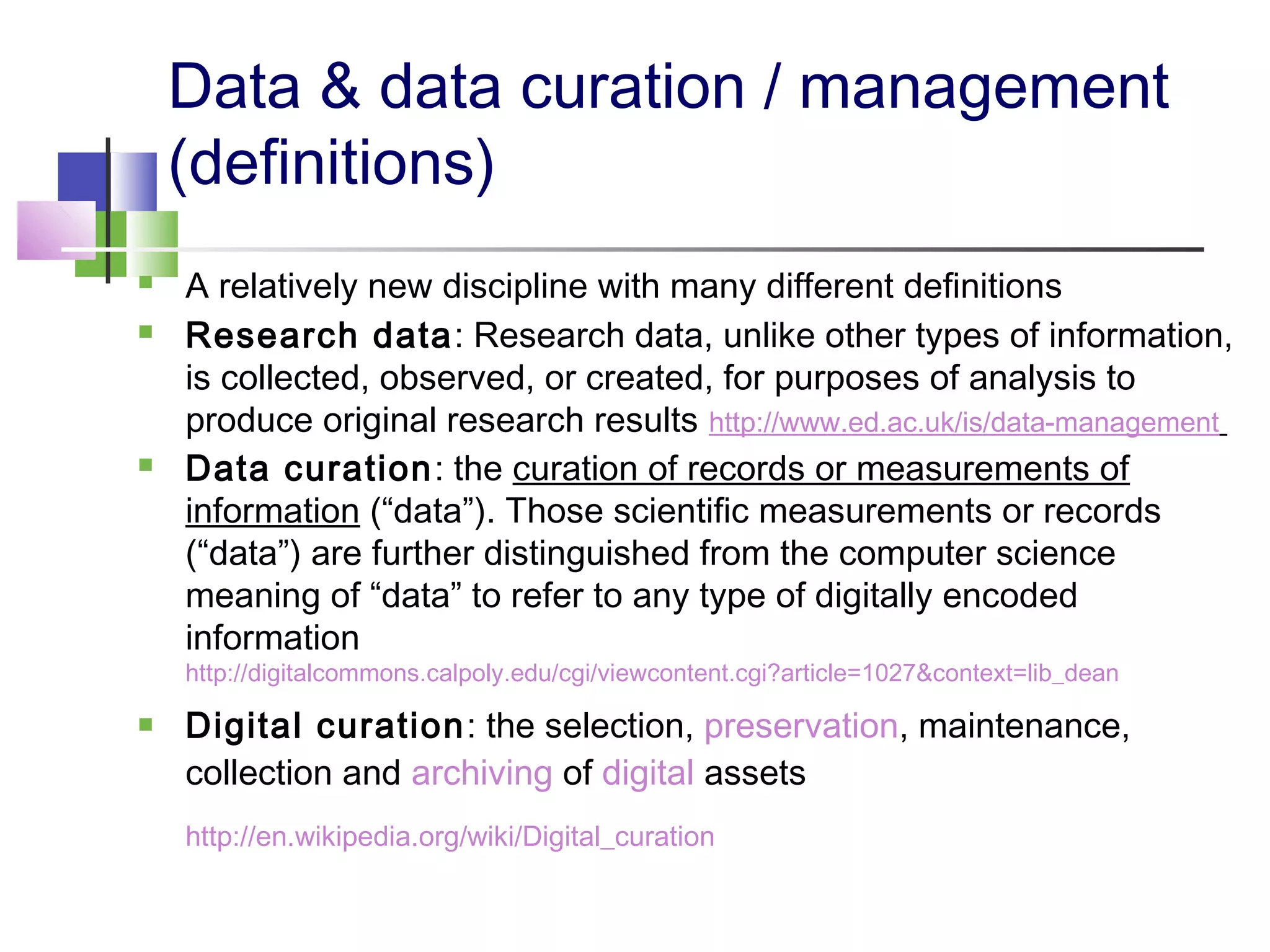 Data & data curation / management
(definitions)
 A relatively new discipline with many different definitions
 Research data: Research data, unlike other types of information,
is collected, observed, or created, for purposes of analysis to
produce original research results http://www.ed.ac.uk/is/data-management
 Data curation: the curation of records or measurements of
information (“data”). Those scientific measurements or records
(“data”) are further distinguished from the computer science
meaning of “data” to refer to any type of digitally encoded
information
http://digitalcommons.calpoly.edu/cgi/viewcontent.cgi?article=1027&context=lib_dean
 Digital curation: the selection, preservation, maintenance,
collection and archiving of digital assets
http://en.wikipedia.org/wiki/Digital_curation
 