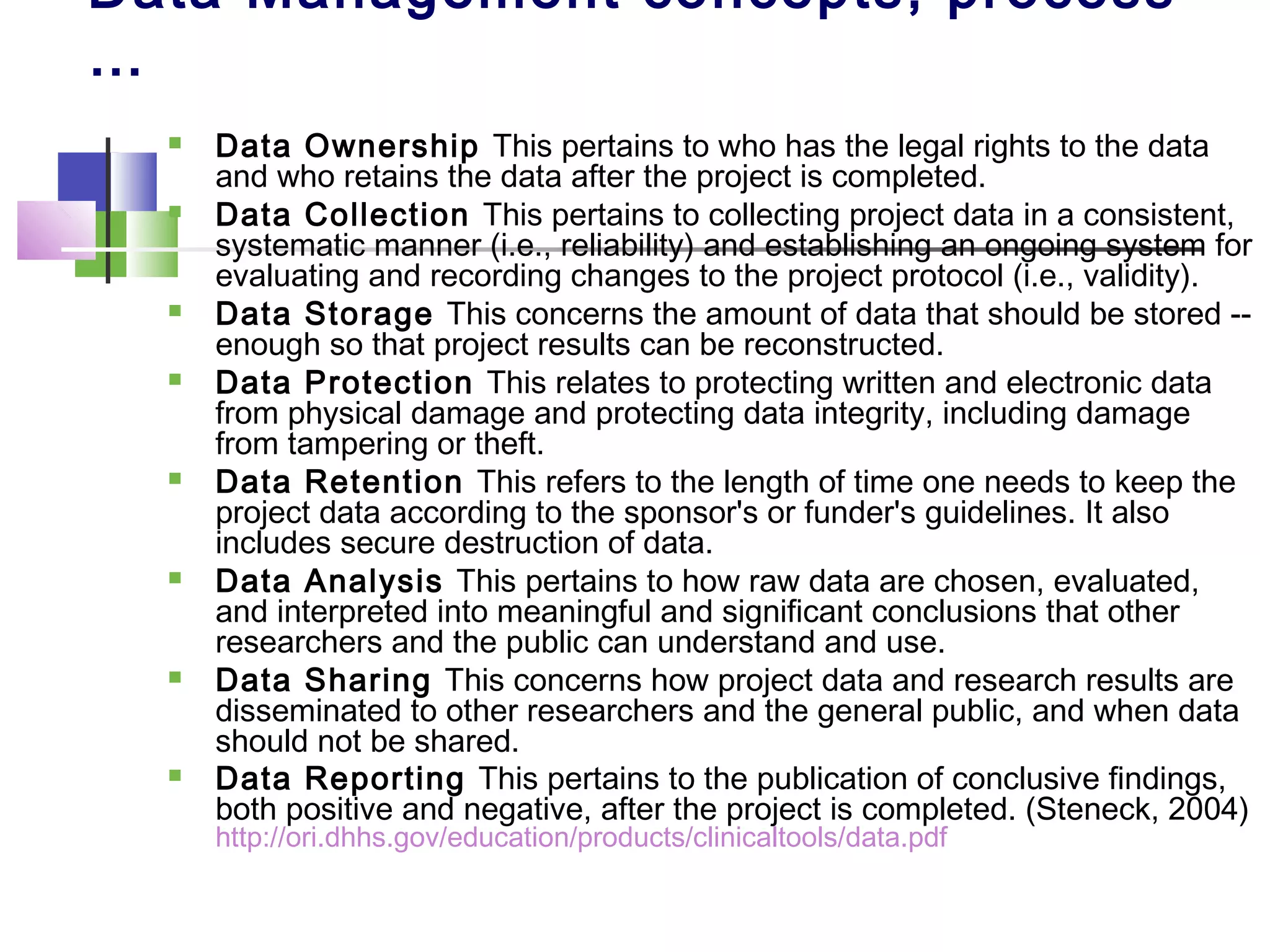 Data Management concepts, process
…
 Data Ownership This pertains to who has the legal rights to the data
and who retains the data after the project is completed.
 Data Collection This pertains to collecting project data in a consistent,
systematic manner (i.e., reliability) and establishing an ongoing system for
evaluating and recording changes to the project protocol (i.e., validity).
 Data Storage This concerns the amount of data that should be stored --
enough so that project results can be reconstructed.
 Data Protection This relates to protecting written and electronic data
from physical damage and protecting data integrity, including damage
from tampering or theft.
 Data Retention This refers to the length of time one needs to keep the
project data according to the sponsor's or funder's guidelines. It also
includes secure destruction of data.
 Data Analysis This pertains to how raw data are chosen, evaluated,
and interpreted into meaningful and significant conclusions that other
researchers and the public can understand and use.
 Data Sharing This concerns how project data and research results are
disseminated to other researchers and the general public, and when data
should not be shared.
 Data Reporting This pertains to the publication of conclusive findings,
both positive and negative, after the project is completed. (Steneck, 2004)
http://ori.dhhs.gov/education/products/clinicaltools/data.pdf
 