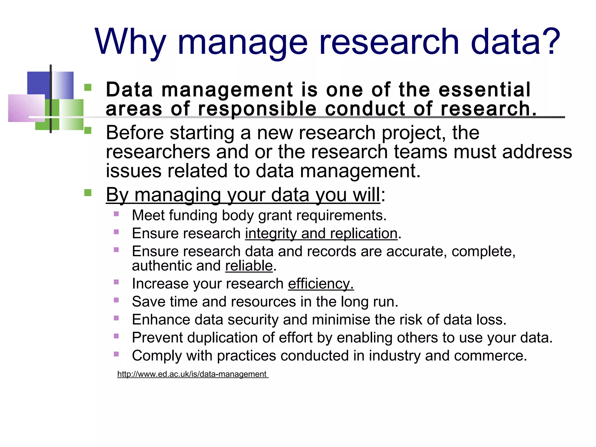 Why manage research data?
 Data management is one of the essential
areas of responsible conduct of research.
 Before starting a new research project, the
researchers and or the research teams must address
issues related to data management.
 By managing your data you will:
 Meet funding body grant requirements.
 Ensure research integrity and replication.
 Ensure research data and records are accurate, complete,
authentic and reliable.
 Increase your research efficiency.
 Save time and resources in the long run.
 Enhance data security and minimise the risk of data loss.
 Prevent duplication of effort by enabling others to use your data.
 Comply with practices conducted in industry and commerce.
http://www.ed.ac.uk/is/data-management
 