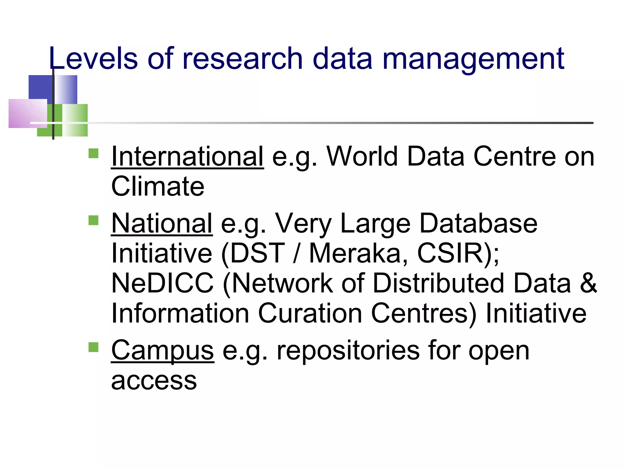 Levels of research data management
 International e.g. World Data Centre on
Climate
 National e.g. Very Large Database
Initiative (DST / Meraka, CSIR);
NeDICC (Network of Distributed Data &
Information Curation Centres) Initiative
 Campus e.g. repositories for open
access
 