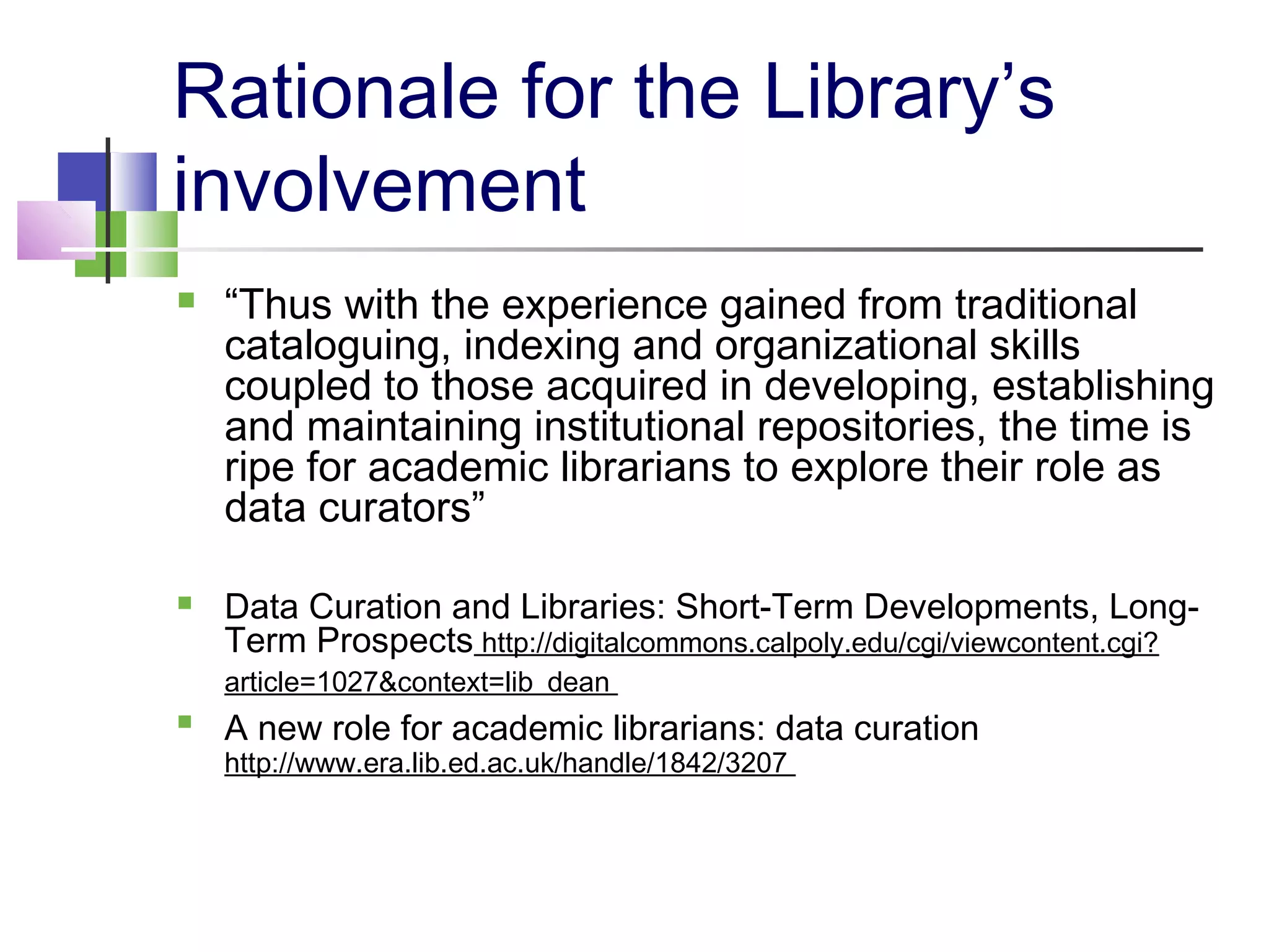 Rationale for the Library’s
involvement
 “Thus with the experience gained from traditional
cataloguing, indexing and organizational skills
coupled to those acquired in developing, establishing
and maintaining institutional repositories, the time is
ripe for academic librarians to explore their role as
data curators”
 Data Curation and Libraries: Short-Term Developments, Long-
Term Prospects http://digitalcommons.calpoly.edu/cgi/viewcontent.cgi?
article=1027&context=lib_dean

A new role for academic librarians: data curation
http://www.era.lib.ed.ac.uk/handle/1842/3207
 