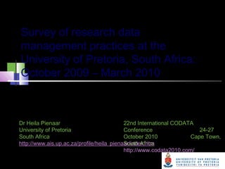 Survey of research data
management practices at the
University of Pretoria, South Africa:
October 2009 – March 2010
Undertaken by the Department of Library Services in
order to improve research practices at the University
22nd International CODATA
Conference 24-27
October 2010 Cape Town,
South Africa
http://www.codata2010.com/
Dr Heila Pienaar
University of Pretoria
South Africa
http://www.ais.up.ac.za/profile/heila_pienaar/index.htm
 