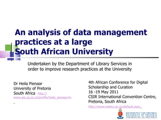 An analysis of data management practices at a large  South African University Undertaken by the Department of Library Services in order to improve research practices at the University 4th African Conference for Digital Scholarship and Curation  16 -19 May 2011  CSIR International Convention Centre, Pretoria, South Africa  http://www.nedicc.ac.za/default.aspx   Dr Heila Pienaar  University of Pretoria  South Africa   http:// www.ais.up.ac.za/profile/heila_pienaar/index.htm   