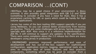 RESTEasy may be a good choice if your environment is Jboss oriented. It 
also provides good integration with EJB 3.0 and SEAM (something to 
consider if you have a need for that). Also it has a proprietary caching for 
URL or query which could be handy for high volume applications. 
Jersey has some of the best tooling (IDE) support specially if you are using 
Netbeans. So you can achieve better productivity from tooling perspective. 
There are some challenges with Jersey-Spring integration specially with 
AOP. Also since it is a reference implementation for JAX-RS, it will 
continue to support any updates to the specification. There were some 
complains about the 2.0 release but there are many developers using 
Jersey in production. 
 DROPWIZARD promises improved performance and ease of development 
and has out-of-the-box support for sophisticated configuration, application 
metrics, logging, operational tools etc. It aims to integrate best of breed 
features and best practices components, something which may be good to 
consider from a technical debt perspective as well (use of best of breed 
libraries tend to reduce technical debt) 
 