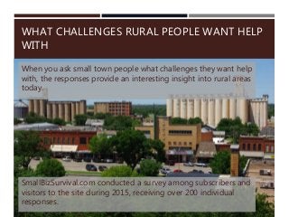 When you ask small town people what challenges they want help
with, the responses provide an interesting insight into rural areas
today.
WHAT CHALLENGES RURAL PEOPLE WANT HELP
WITH
SmallBizSurvival.com conducted a survey among subscribers and
visitors to the site during 2015, receiving over 200 individual
responses.
 