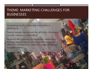 THEME: MARKETING CHALLENGES FOR
BUSINESSES
Competing locally, nationally and online is
challenging.
Several people mentioned the difficulty of keeping
up with changes in marketing.
Reduced effectiveness of newspaper advertising,
the fast rate of change of online marketing, and
difficulties in reaching customers today challenge
business owners.
 