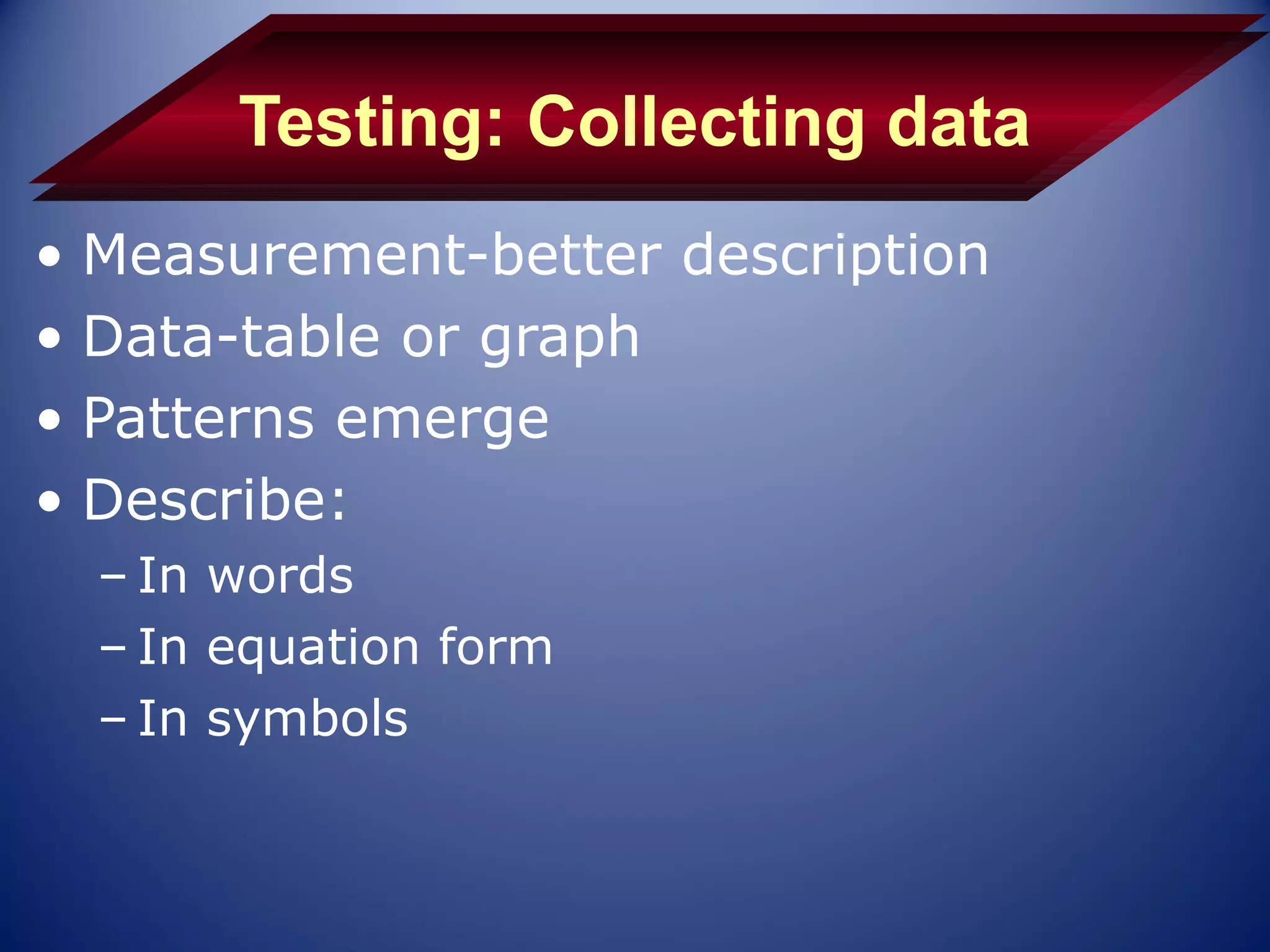 Testing: Collecting data
• Measurement-better description
• Data-table or graph
• Patterns emerge
• Describe:
  – In words
  – In equation form
  – In symbols
 