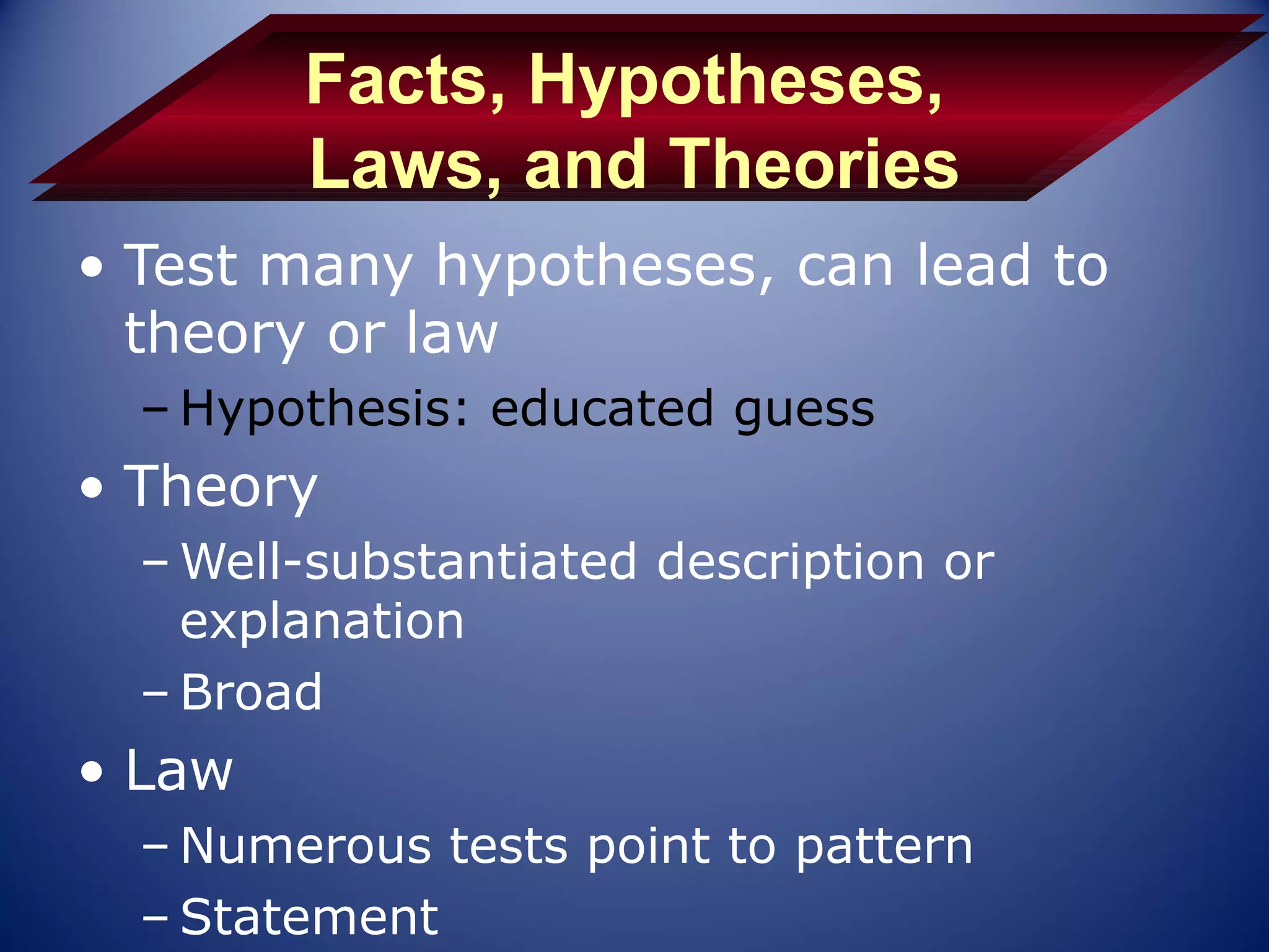 Facts, Hypotheses,
        Laws, and Theories
• Test many hypotheses, can lead to
  theory or law
  – Hypothesis: educated guess
• Theory
  – Well-substantiated description or
    explanation
  – Broad
• Law
  – Numerous tests point to pattern
  – Statement
 