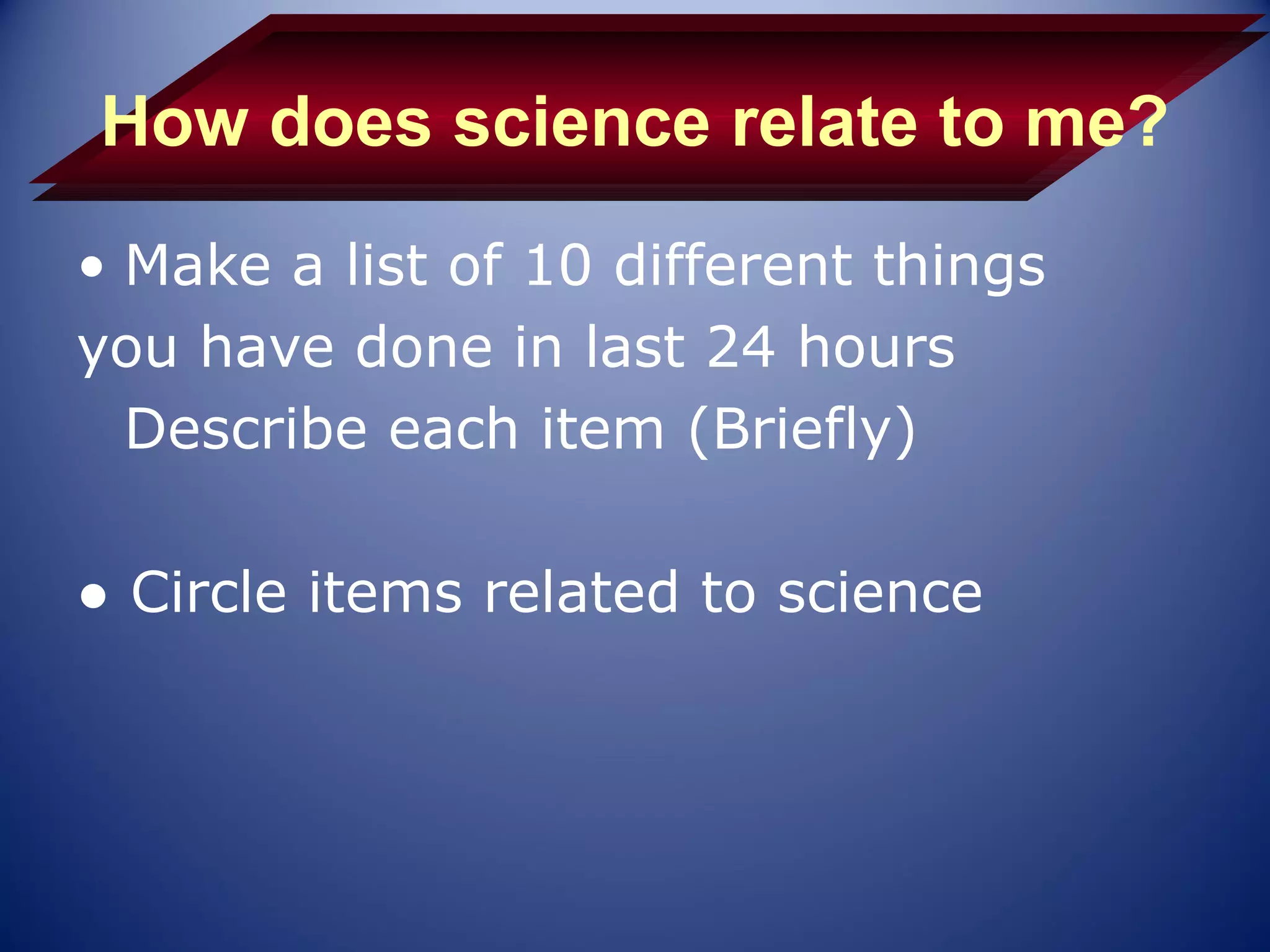How does science relate to me?
• Make a list of 10 different things
you have done in last 24 hours
  Describe each item (Briefly)

● Circle items related to science
 
