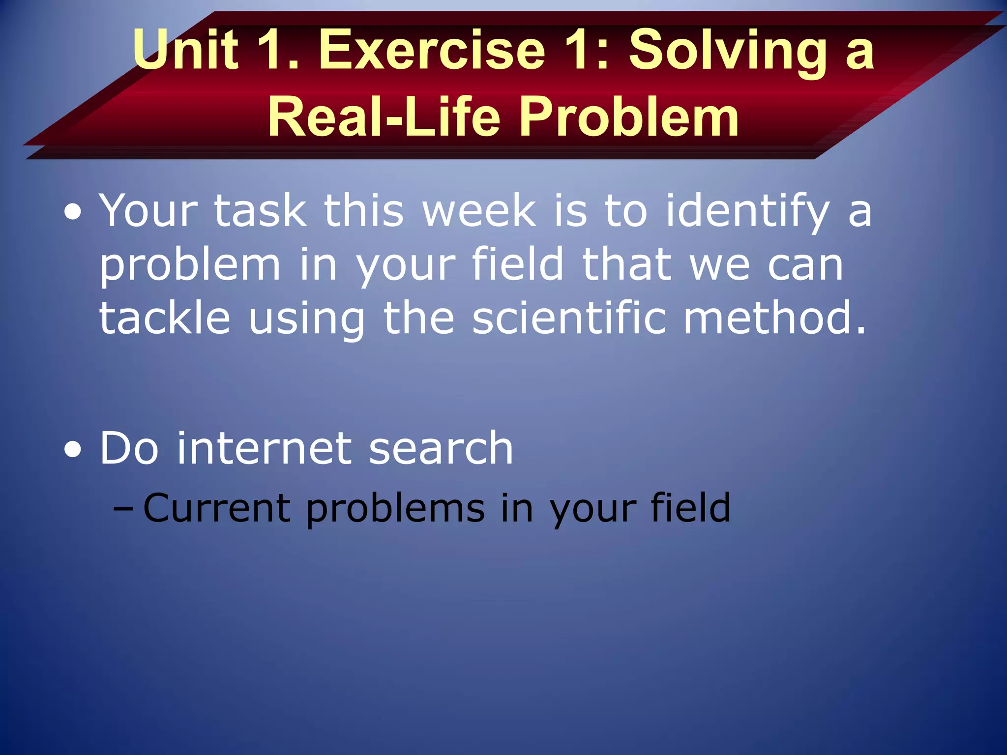Unit 1. Exercise 1: Solving a
        Real-Life Problem
• Your task this week is to identify a
  problem in your field that we can
  tackle using the scientific method.

• Do internet search
  – Current problems in your field
 