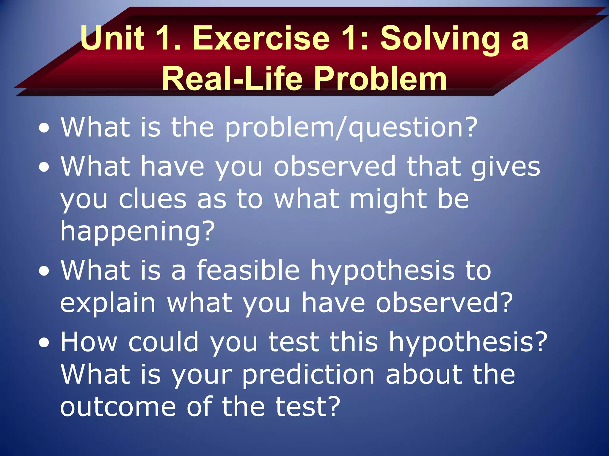 Unit 1. Exercise 1: Solving a
        Real-Life Problem
• What is the problem/question?
• What have you observed that gives
  you clues as to what might be
  happening?
• What is a feasible hypothesis to
  explain what you have observed?
• How could you test this hypothesis?
  What is your prediction about the
  outcome of the test?
 