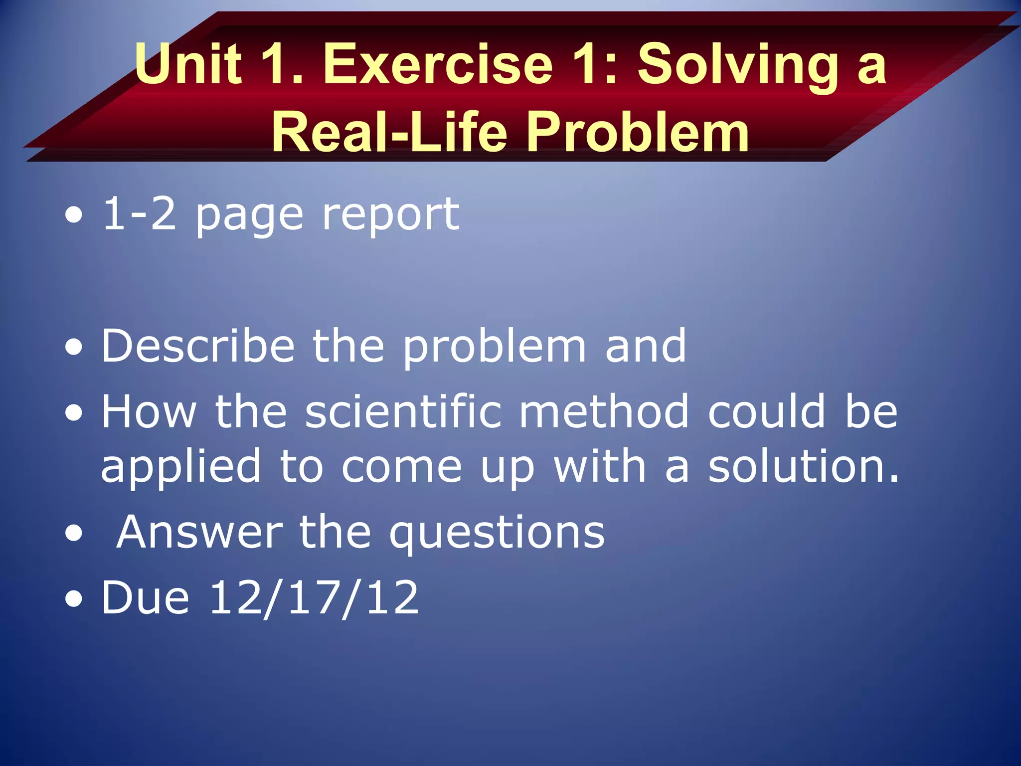 Unit 1. Exercise 1: Solving a
        Real-Life Problem
• 1-2 page report

• Describe the problem and
• How the scientific method could be
  applied to come up with a solution.
• Answer the questions
• Due 12/17/12
 