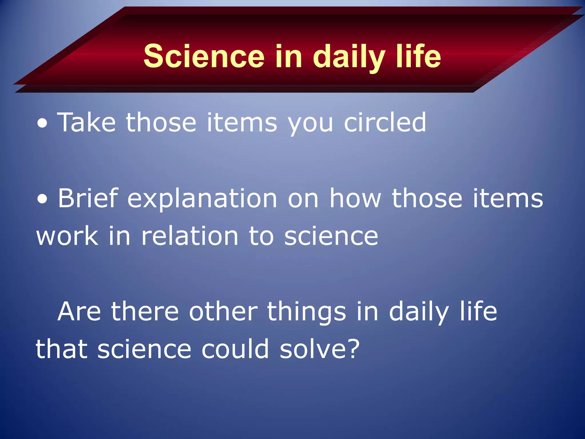 Science in daily life
• Take those items you circled

• Brief explanation on how those items
work in relation to science

  Are there other things in daily life
that science could solve?
 
