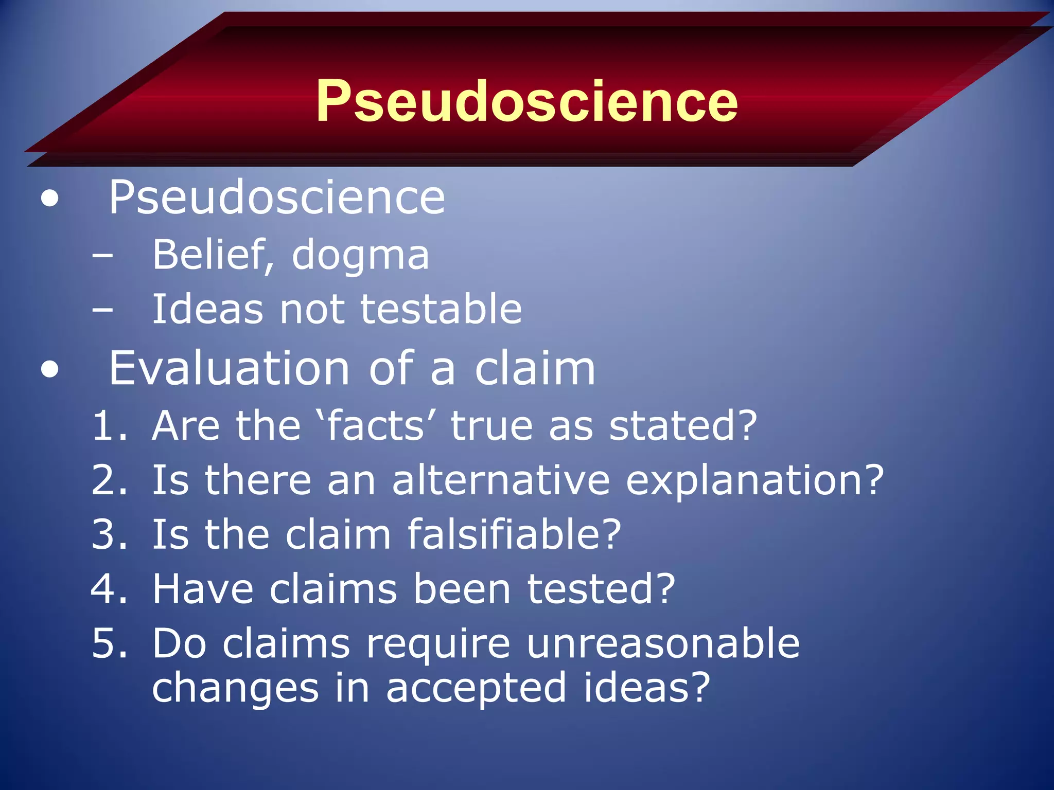 Pseudoscience
• Pseudoscience
  – Belief, dogma
  – Ideas not testable
• Evaluation of a claim
  1.   Are the ‘facts’ true as stated?
  2.   Is there an alternative explanation?
  3.   Is the claim falsifiable?
  4.   Have claims been tested?
  5.   Do claims require unreasonable
       changes in accepted ideas?
 
