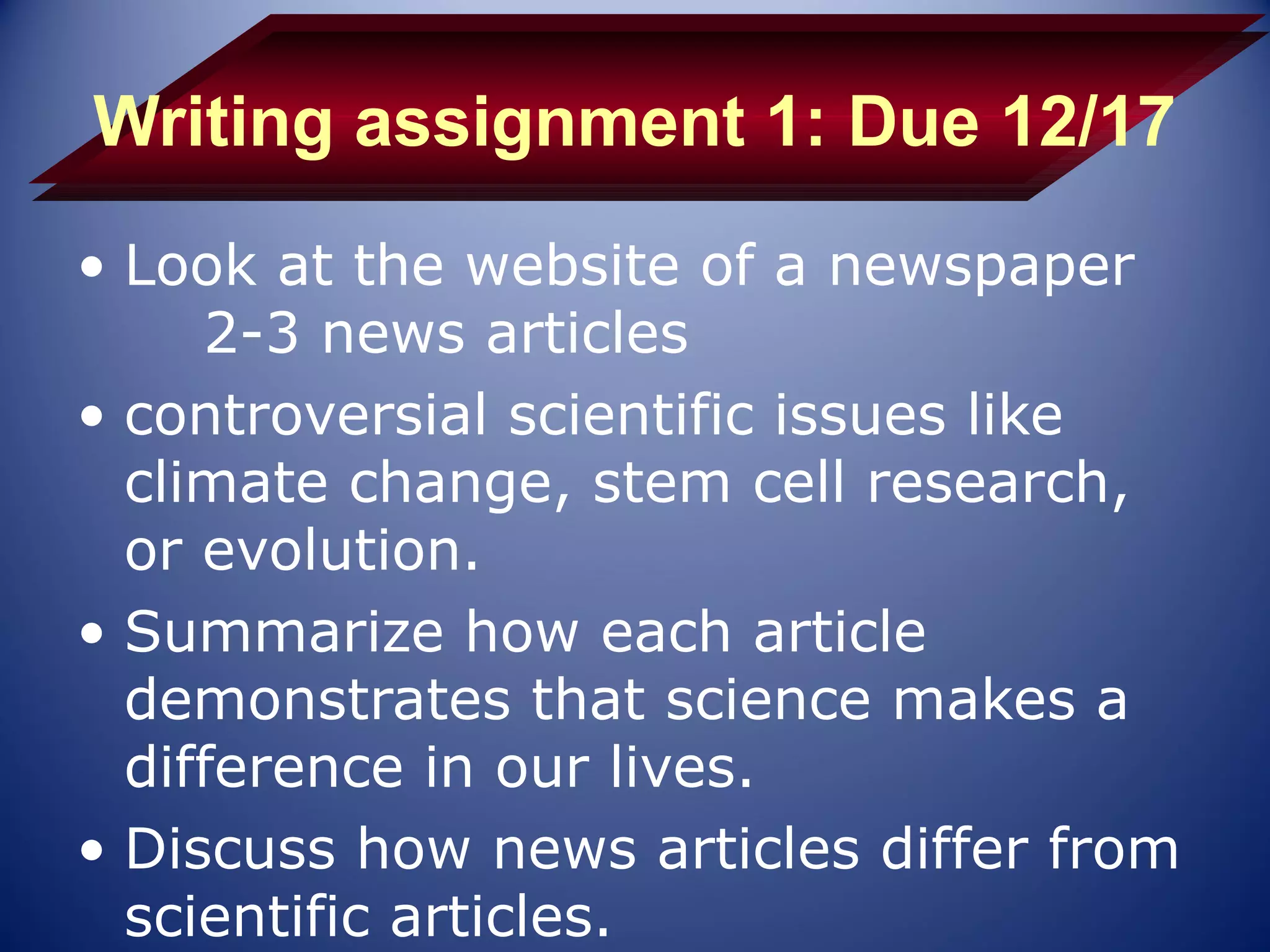 Writing assignment 1: Due 12/17
• Look at the website of a newspaper
     2-3 news articles
• controversial scientific issues like
  climate change, stem cell research,
  or evolution.
• Summarize how each article
  demonstrates that science makes a
  difference in our lives.
• Discuss how news articles differ from
  scientific articles.
 
