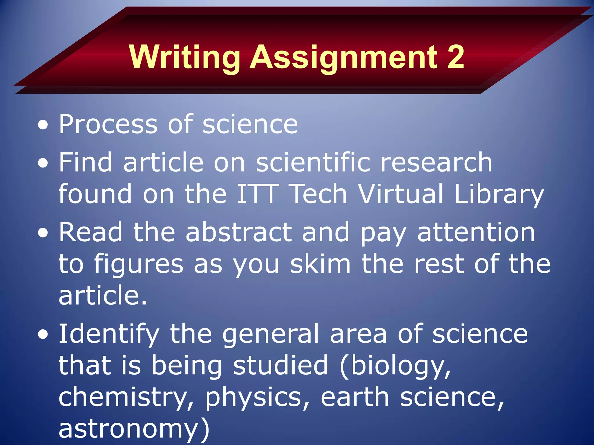 Writing Assignment 2
• Process of science
• Find article on scientific research
  found on the ITT Tech Virtual Library
• Read the abstract and pay attention
  to figures as you skim the rest of the
  article.
• Identify the general area of science
  that is being studied (biology,
  chemistry, physics, earth science,
  astronomy)
 