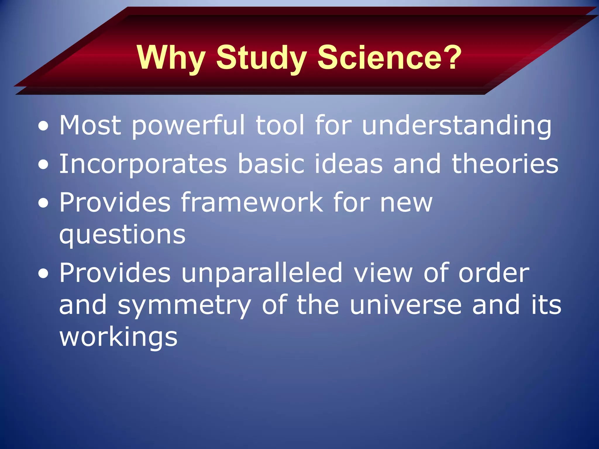 Why Study Science?
• Most powerful tool for understanding
• Incorporates basic ideas and theories
• Provides framework for new
  questions
• Provides unparalleled view of order
  and symmetry of the universe and its
  workings
 