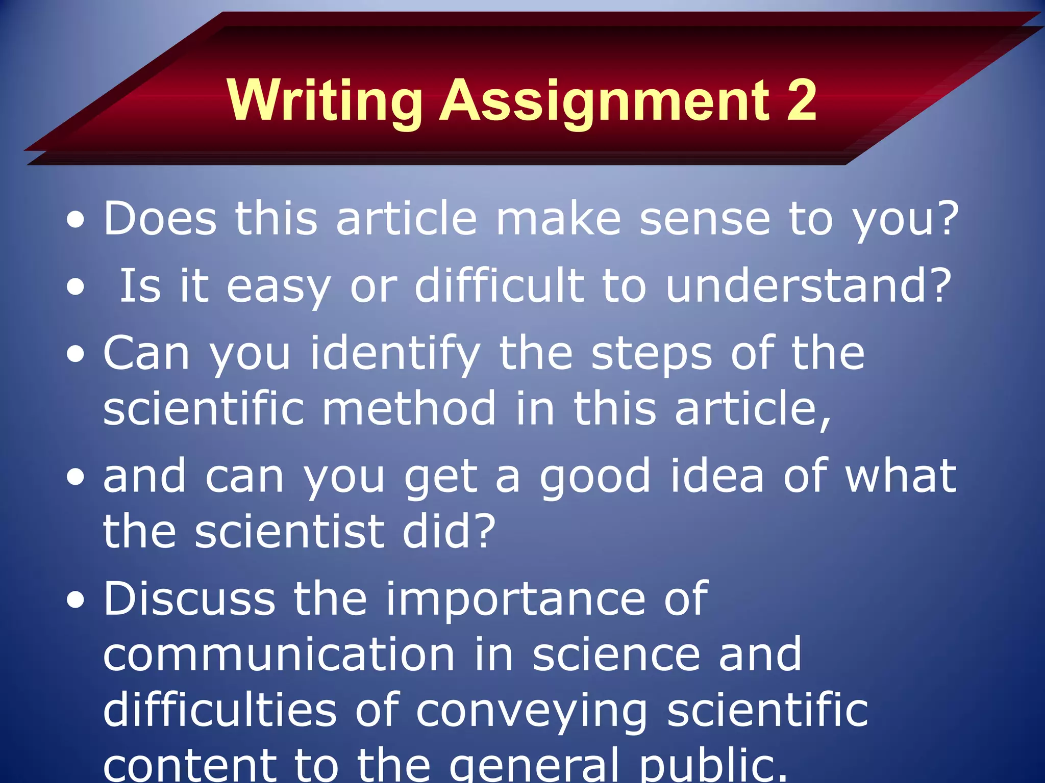 Writing Assignment 2
• Does this article make sense to you?
• Is it easy or difficult to understand?
• Can you identify the steps of the
  scientific method in this article,
• and can you get a good idea of what
  the scientist did?
• Discuss the importance of
  communication in science and
  difficulties of conveying scientific
  content to the general public.
 