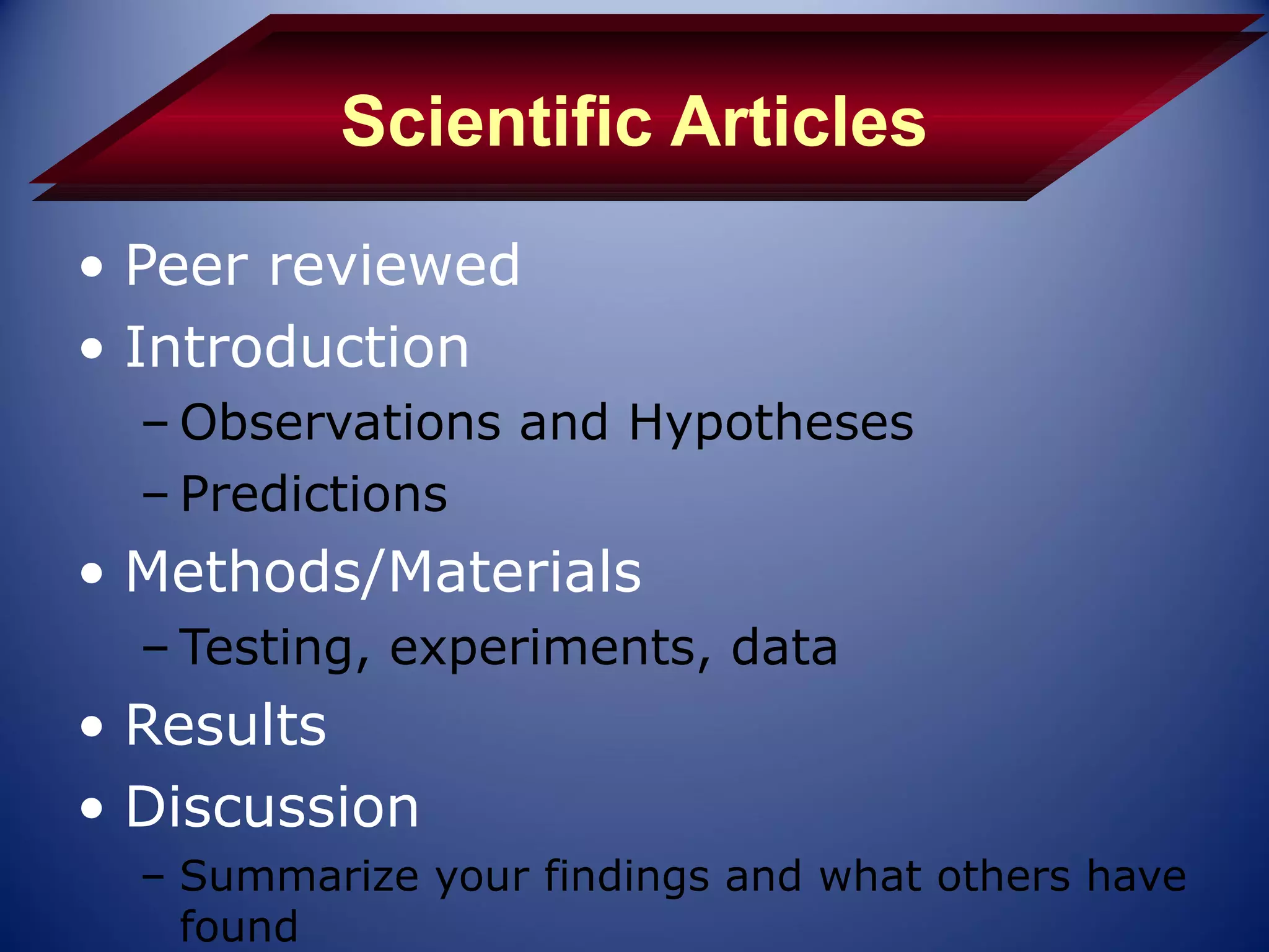 Scientific Articles
• Peer reviewed
• Introduction
  – Observations and Hypotheses
  – Predictions
• Methods/Materials
  – Testing, experiments, data
• Results
• Discussion
  – Summarize your findings and what others have
    found
 