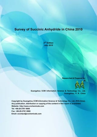 CCMData & Primary Intelligence
Website: http://www.cnchemicals.com Email: econtact@cnchemicals.com
Tel: +86-20-3761 6606 Fax: +86-20-3761 6968
Survey of Succinic Anhydride in China 2010
2nd
Edition
July 2010
Researched & Prepared by:Researched & Prepared by:
Guangzhou CCM Information Science & Technology Co., Ltd.
Guangzhou, P. R. China
Copyright by Guangzhou CCM Information Science & Technology Co., Ltd. (P.R.China).
Any publication, distribution or copying of the content in this report is prohibited.
Website: http://www.cnchemicals.com
Tel: +86-20-3761 6606
Fax: +86-20-3761 6968
Email: econtact@cnchemicals.com
 