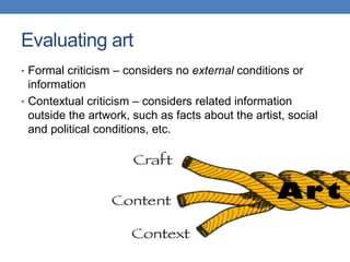 • Formal criticism – considers no external conditions or
information
• Contextual criticism – considers related information
outside the artwork, such as facts about the artist, social
and political conditions, etc.
Evaluating art
 